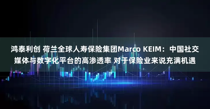 鸿泰利创 荷兰全球人寿保险集团Marco KEIM：中国社交媒体与数字化平台的高渗透率 对于保险业来说充满机遇