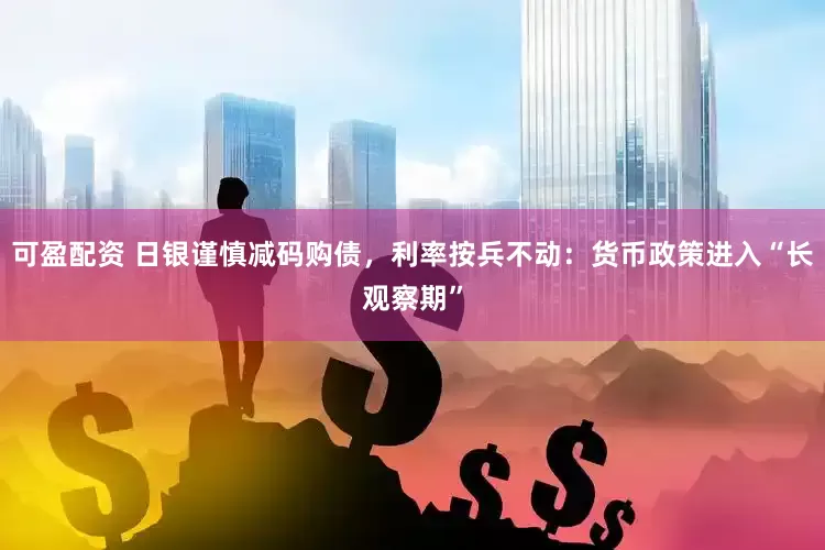 可盈配资 日银谨慎减码购债，利率按兵不动：货币政策进入“长观察期”