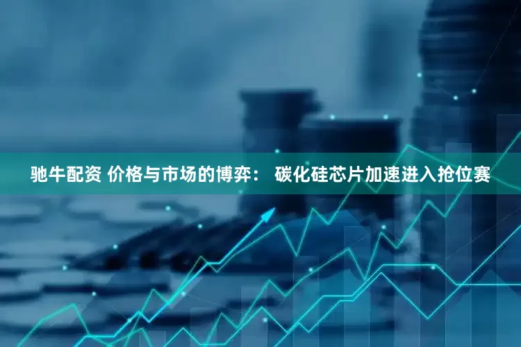 驰牛配资 价格与市场的博弈： 碳化硅芯片加速进入抢位赛