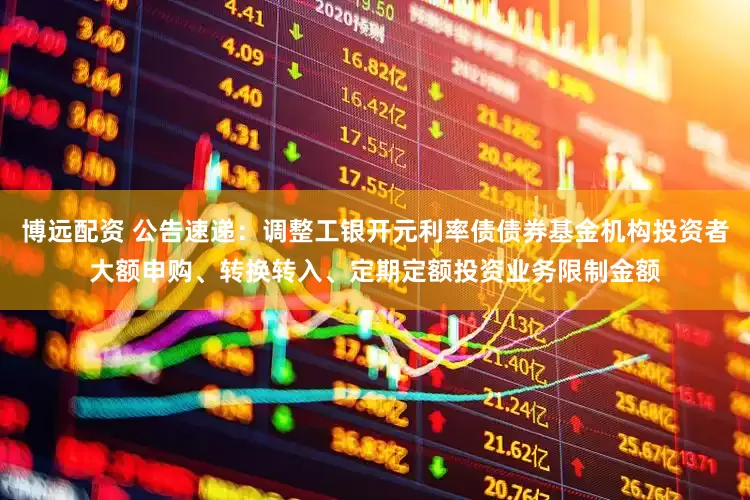 博远配资 公告速递：调整工银开元利率债债券基金机构投资者大额申购、转换转入、定期定额投资业务限制金额