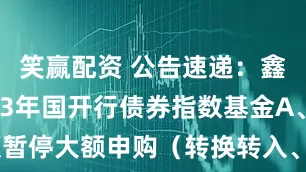 笑赢配资 公告速递：鑫元中债1-3年国开行债券指数基金A、C类份额暂停大额申购（转换转入、定期定额投资）业务的