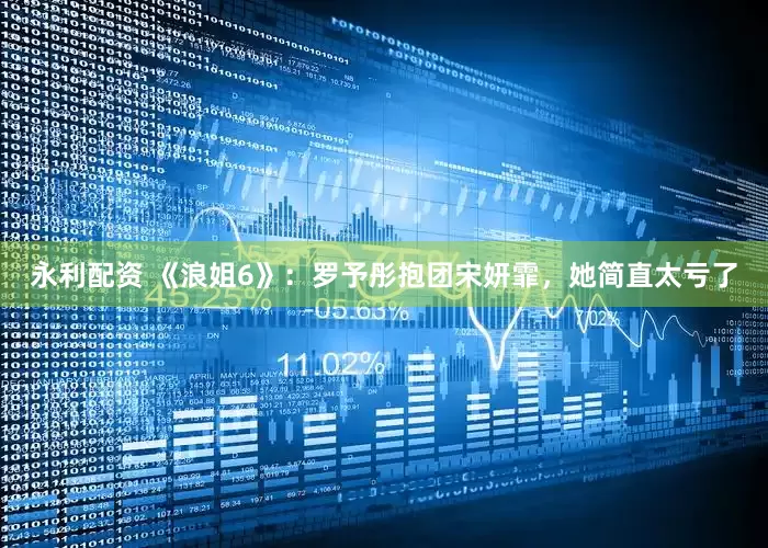 永利配资 《浪姐6》：罗予彤抱团宋妍霏，她简直太亏了