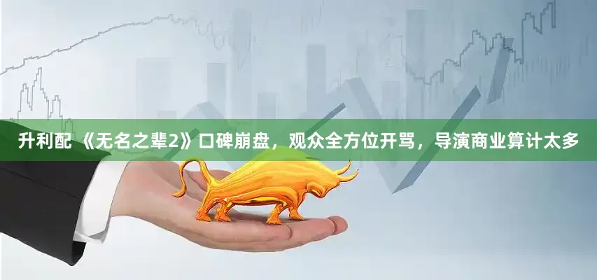 升利配 《无名之辈2》口碑崩盘，观众全方位开骂，导演商业算计太多