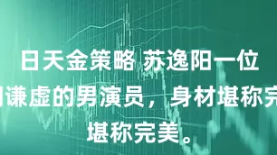 日天金策略 苏逸阳一位低调谦虚的男演员，身材堪称完美。