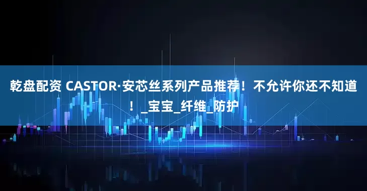 乾盘配资 CASTOR·安芯丝系列产品推荐！不允许你还不知道！_宝宝_纤维_防护