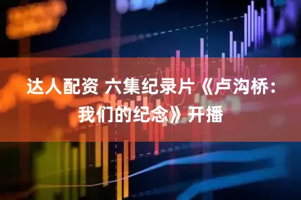 达人配资 六集纪录片《卢沟桥：我们的纪念》开播