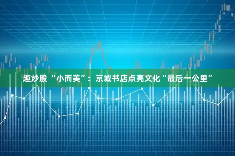 趣炒股 “小而美”：京城书店点亮文化“最后一公里”