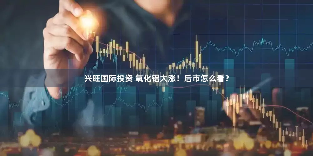 兴旺国际投资 氧化铝大涨！后市怎么看？