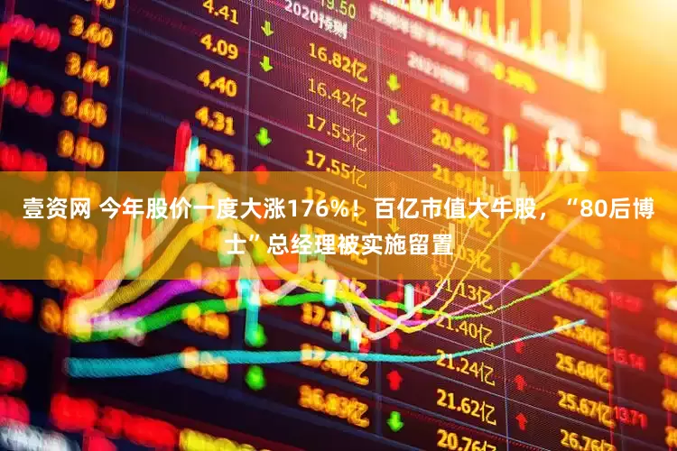 壹资网 今年股价一度大涨176%！百亿市值大牛股，“80后博士”总经理被实施留置