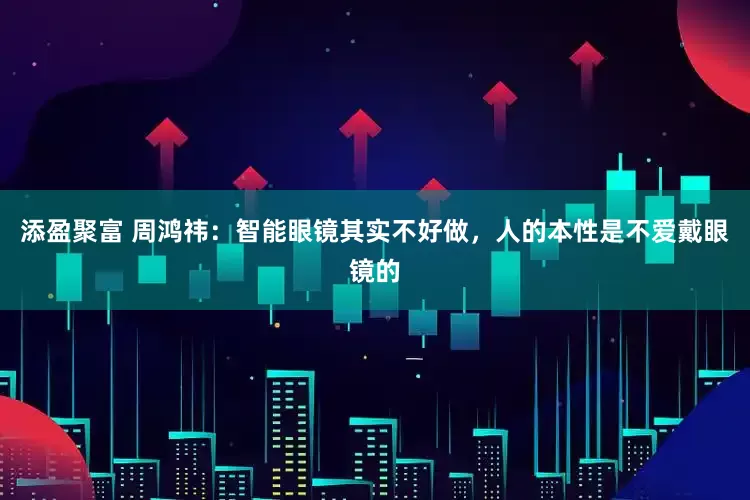 添盈聚富 周鸿祎：智能眼镜其实不好做，人的本性是不爱戴眼镜的