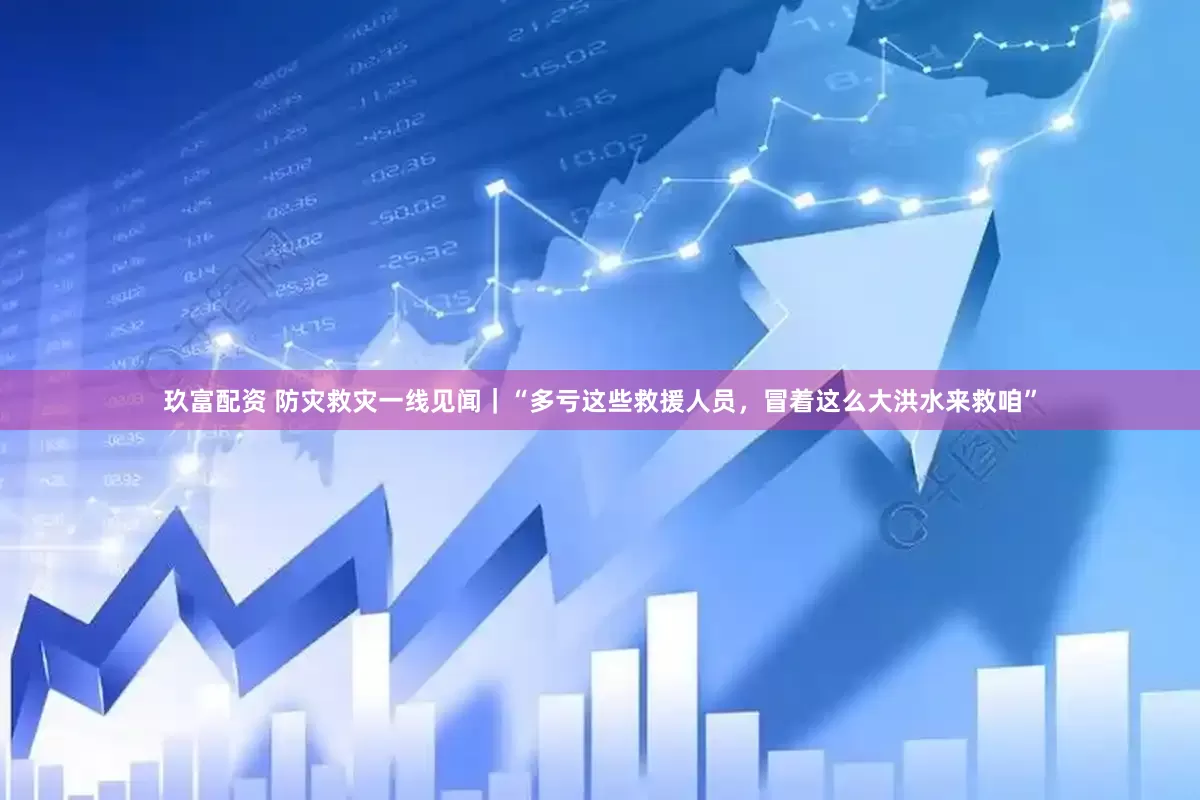 玖富配资 防灾救灾一线见闻｜“多亏这些救援人员，冒着这么大洪水来救咱”