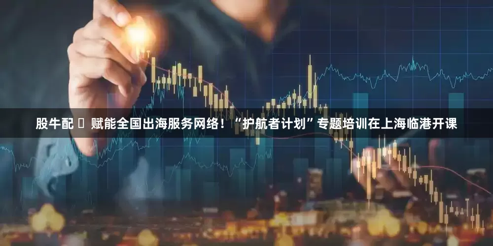 股牛配 ​赋能全国出海服务网络！“护航者计划”专题培训在上海临港开课
