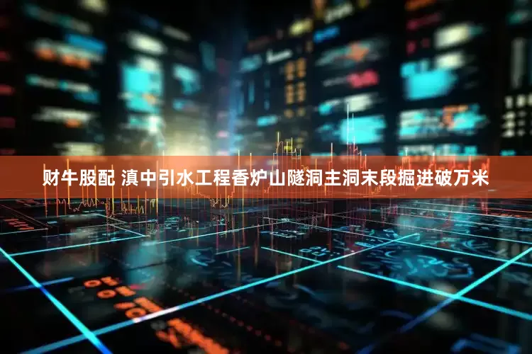 财牛股配 滇中引水工程香炉山隧洞主洞末段掘进破万米