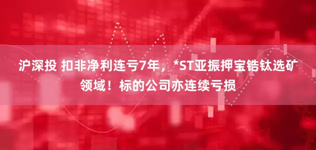 沪深投 扣非净利连亏7年，*ST亚振押宝锆钛选矿领域！标的公司亦连续亏损