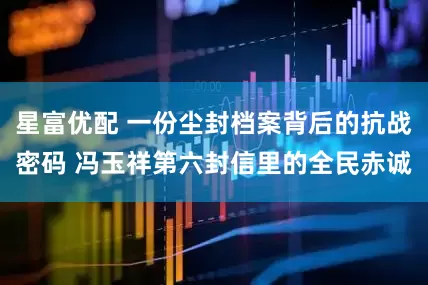 星富优配 一份尘封档案背后的抗战密码 冯玉祥第六封信里的全民赤诚