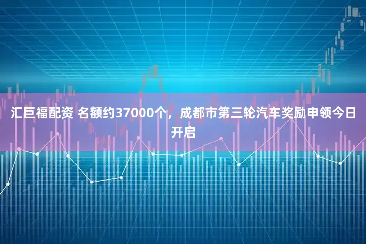 汇巨福配资 名额约37000个，成都市第三轮汽车奖励申领今日开启