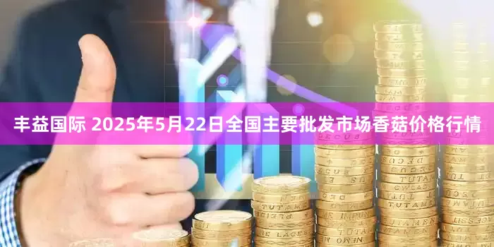 丰益国际 2025年5月22日全国主要批发市场香菇价格行情