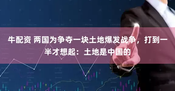 牛配资 两国为争夺一块土地爆发战争，打到一半才想起：土地是中国的