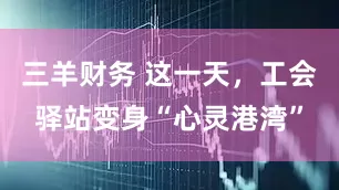 三羊财务 这一天，工会驿站变身“心灵港湾”