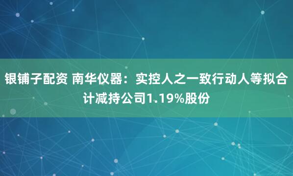 银铺子配资 南华仪器:实控人之一致行动人等拟合计减持公司1.19%股份