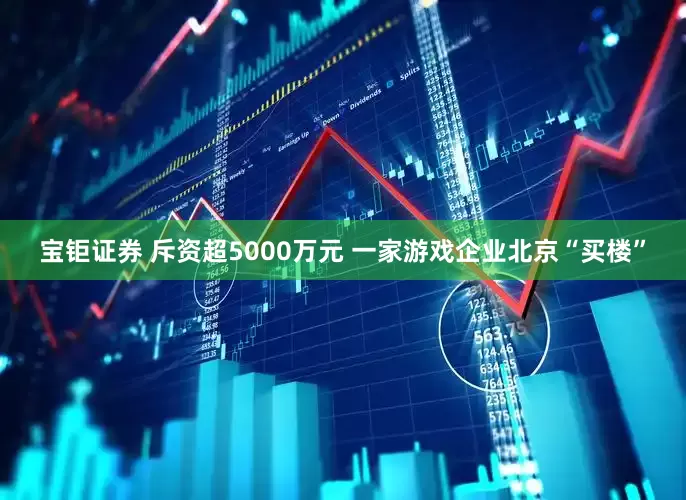 宝钜证券 斥资超5000万元 一家游戏企业北京“买楼”