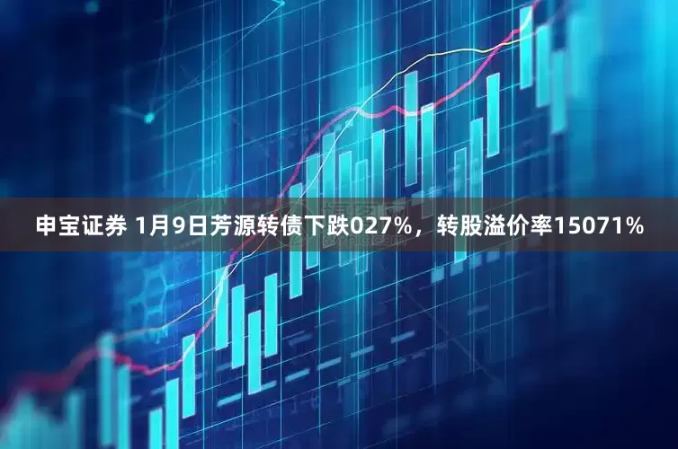 申宝证券 1月9日芳源转债下跌027%，转股溢价率15071%
