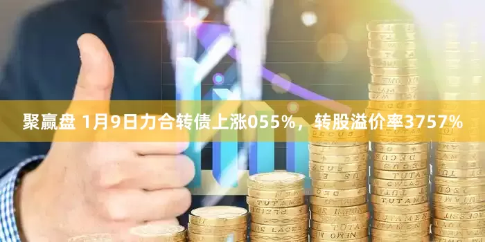 聚赢盘 1月9日力合转债上涨055%，转股溢价率3757%