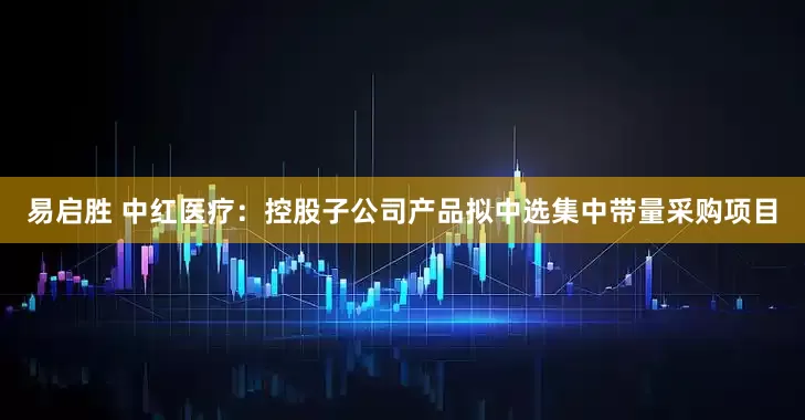 易启胜 中红医疗：控股子公司产品拟中选集中带量采购项目