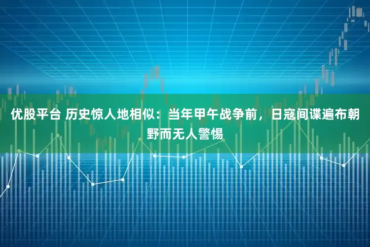 优股平台 历史惊人地相似：当年甲午战争前，日寇间谍遍布朝野而无人警惕
