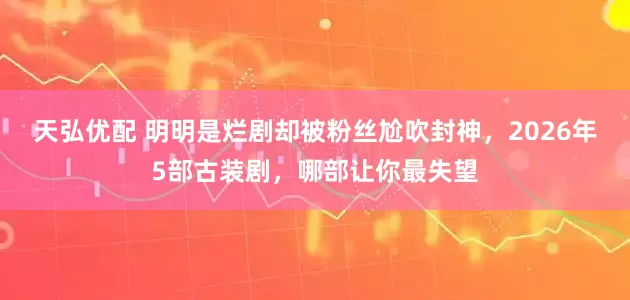 天弘优配 明明是烂剧却被粉丝尬吹封神，2026年5部古装剧，哪部让你最失望
